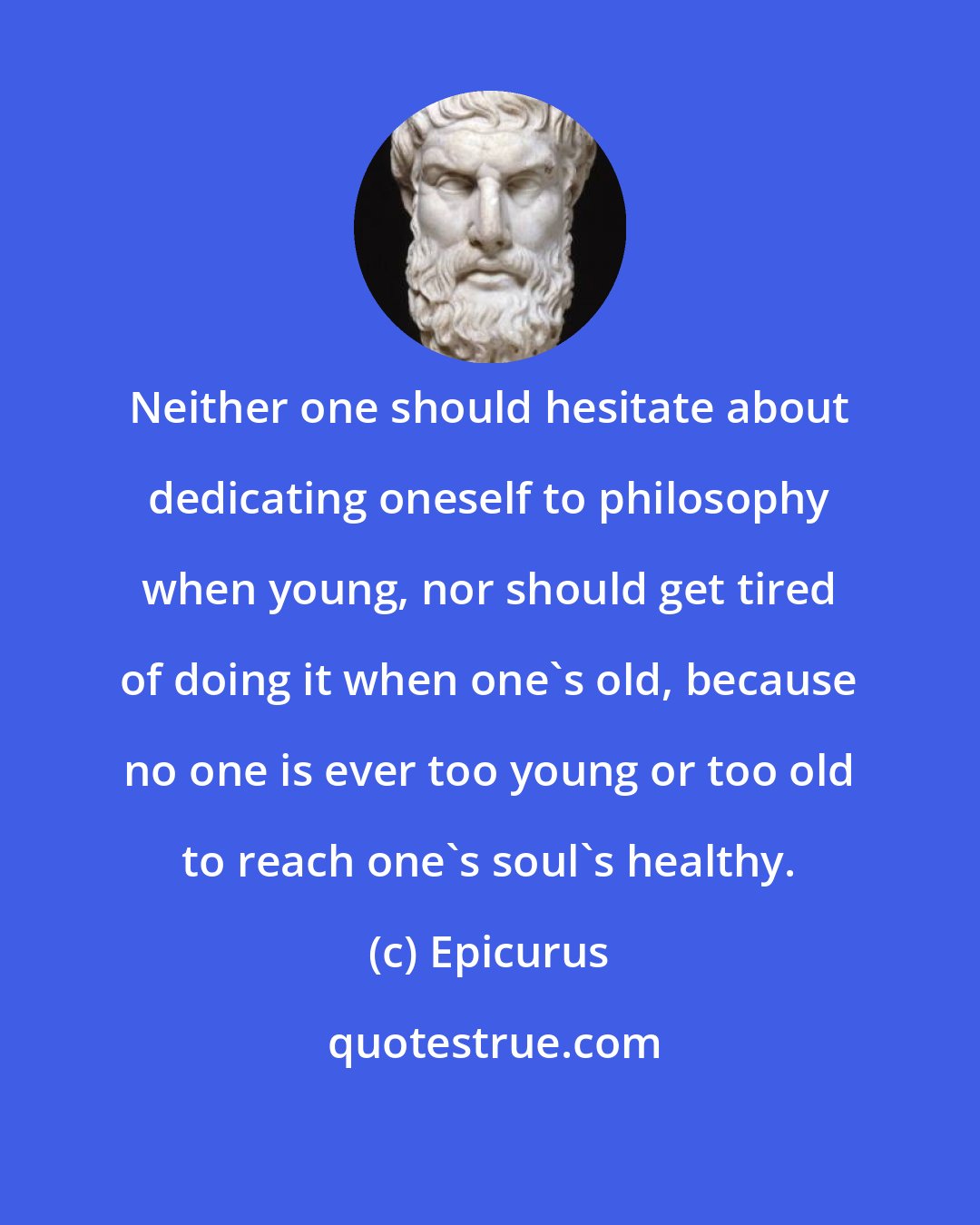 Epicurus: Neither one should hesitate about dedicating oneself to philosophy when young, nor should get tired of doing it when one's old, because no one is ever too young or too old to reach one's soul's healthy.