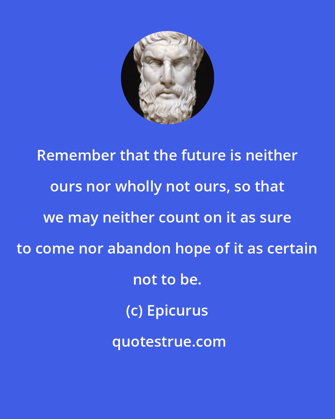 Epicurus: Remember that the future is neither ours nor wholly not ours, so that we may neither count on it as sure to come nor abandon hope of it as certain not to be.