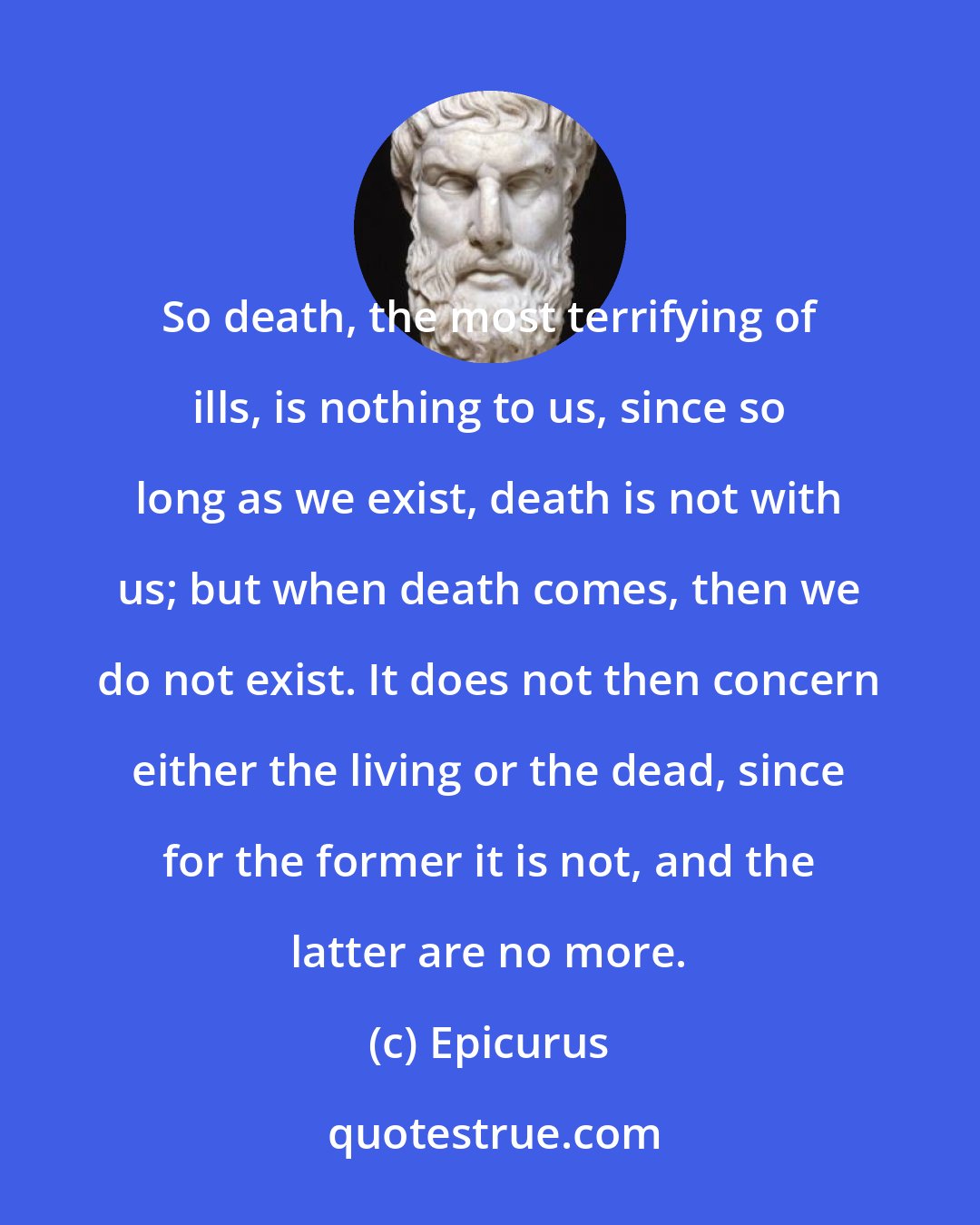 Epicurus: So death, the most terrifying of ills, is nothing to us, since so long as we exist, death is not with us; but when death comes, then we do not exist. It does not then concern either the living or the dead, since for the former it is not, and the latter are no more.