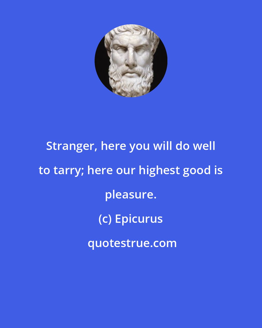 Epicurus: Stranger, here you will do well to tarry; here our highest good is pleasure.