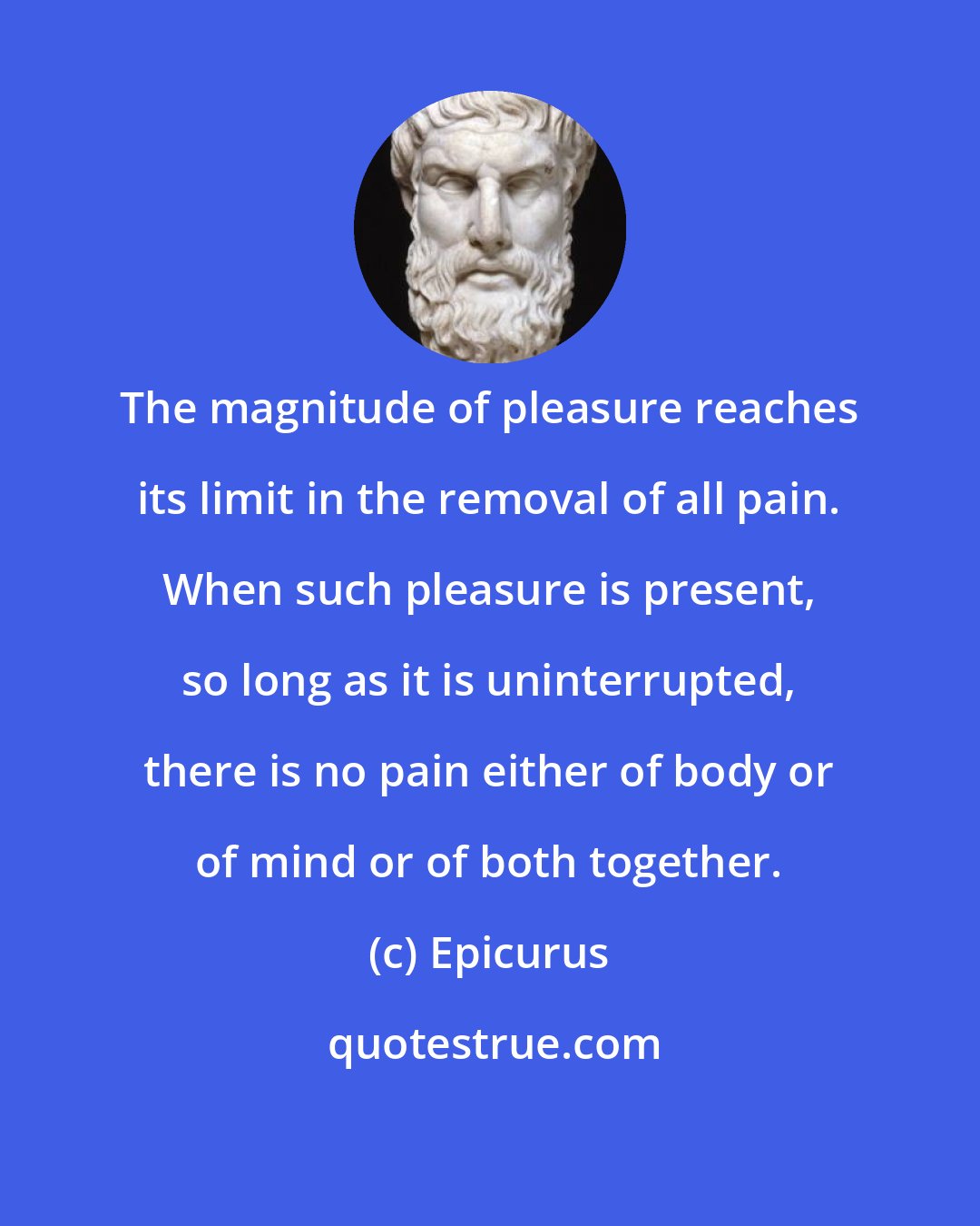 Epicurus: The magnitude of pleasure reaches its limit in the removal of all pain. When such pleasure is present, so long as it is uninterrupted, there is no pain either of body or of mind or of both together.