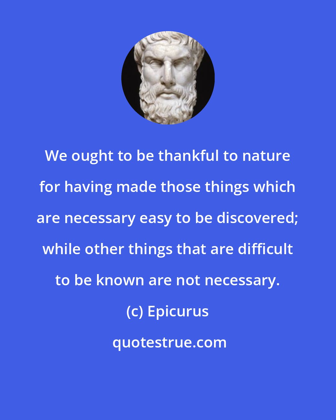 Epicurus: We ought to be thankful to nature for having made those things which are necessary easy to be discovered; while other things that are difficult to be known are not necessary.