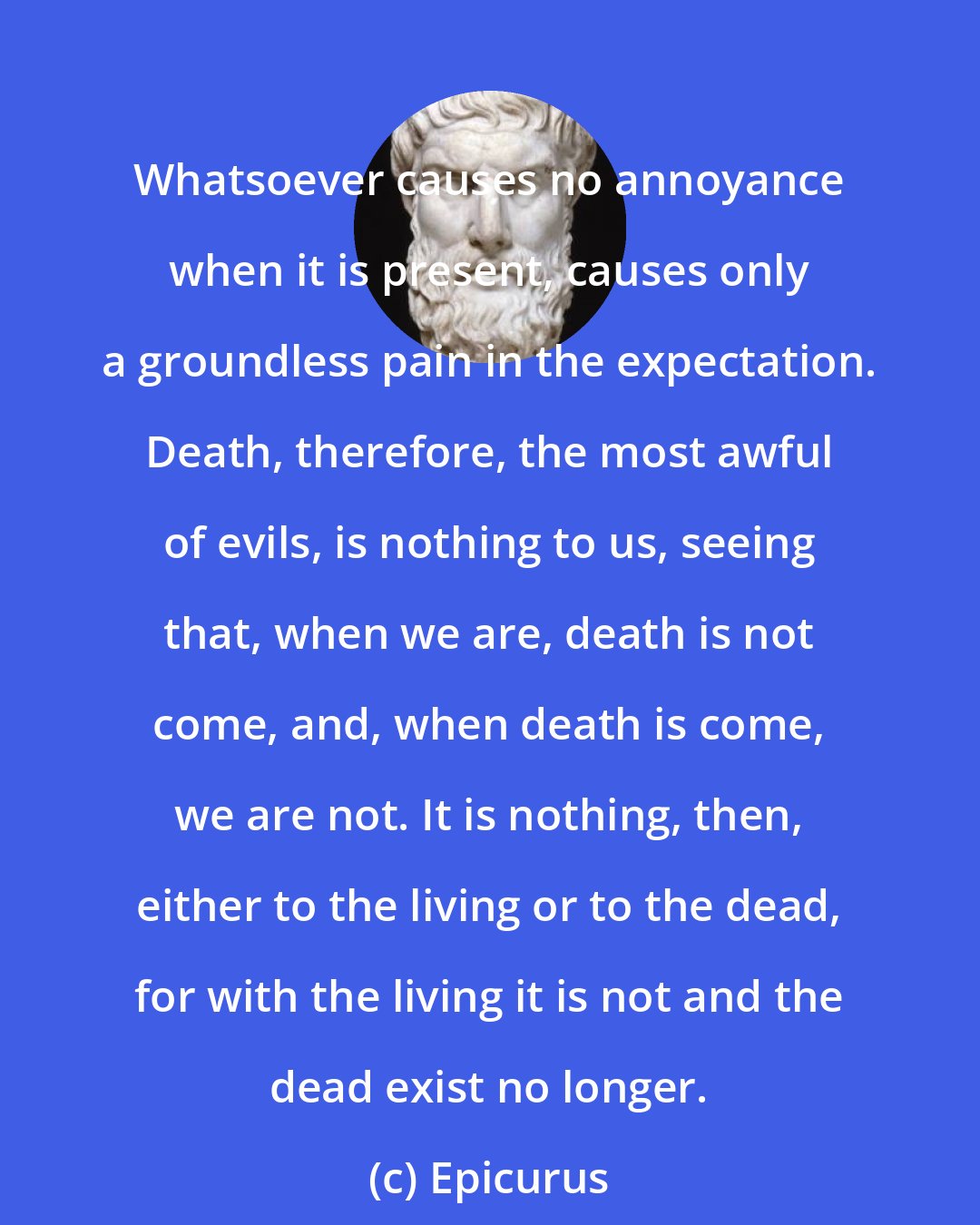 Epicurus: Whatsoever causes no annoyance when it is present, causes only a groundless pain in the expectation. Death, therefore, the most awful of evils, is nothing to us, seeing that, when we are, death is not come, and, when death is come, we are not. It is nothing, then, either to the living or to the dead, for with the living it is not and the dead exist no longer.