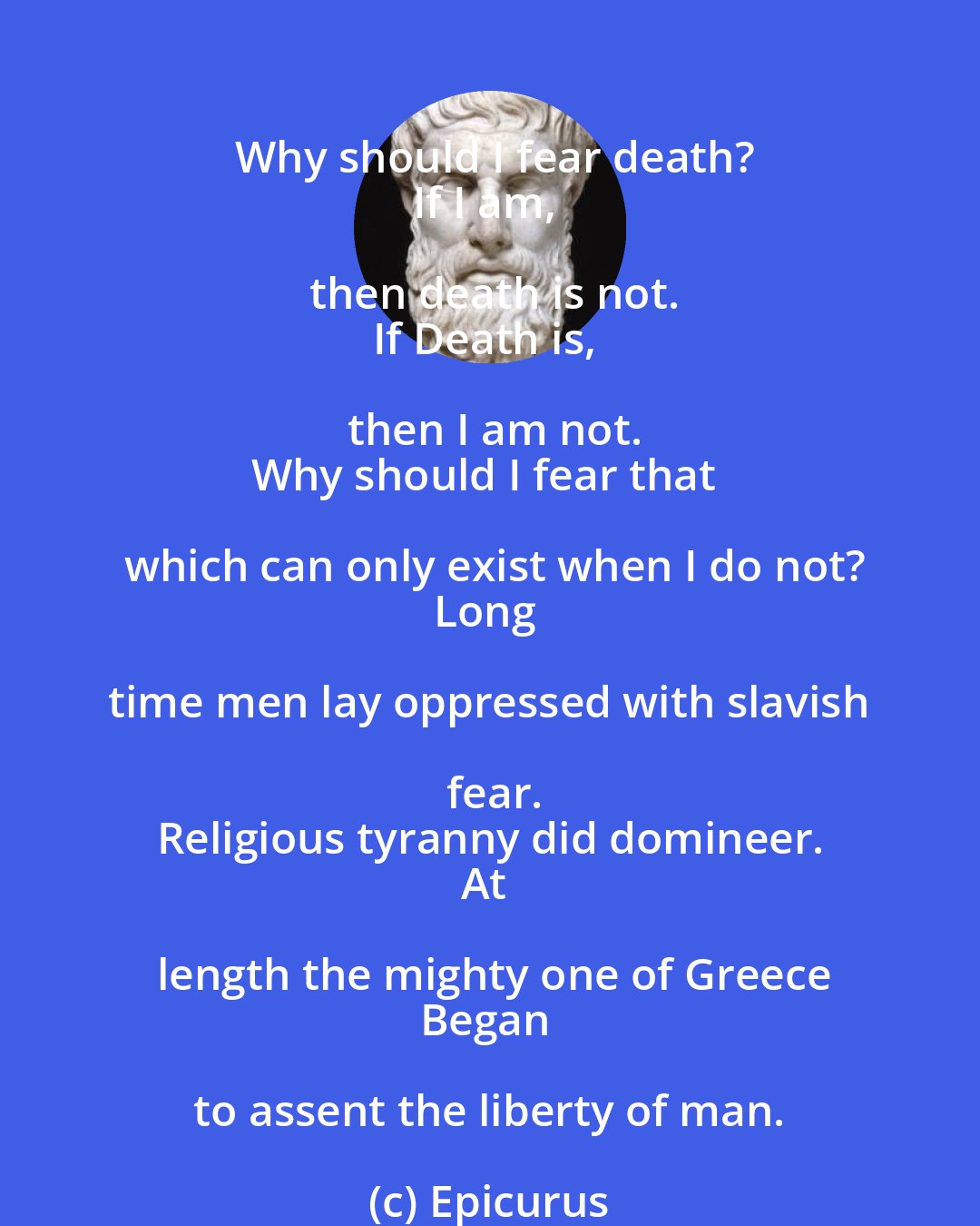 Epicurus: Why should I fear death?
If I am, then death is not.
If Death is, then I am not.
Why should I fear that which can only exist when I do not?
Long time men lay oppressed with slavish fear.
Religious tyranny did domineer.
At length the mighty one of Greece
Began to assent the liberty of man.