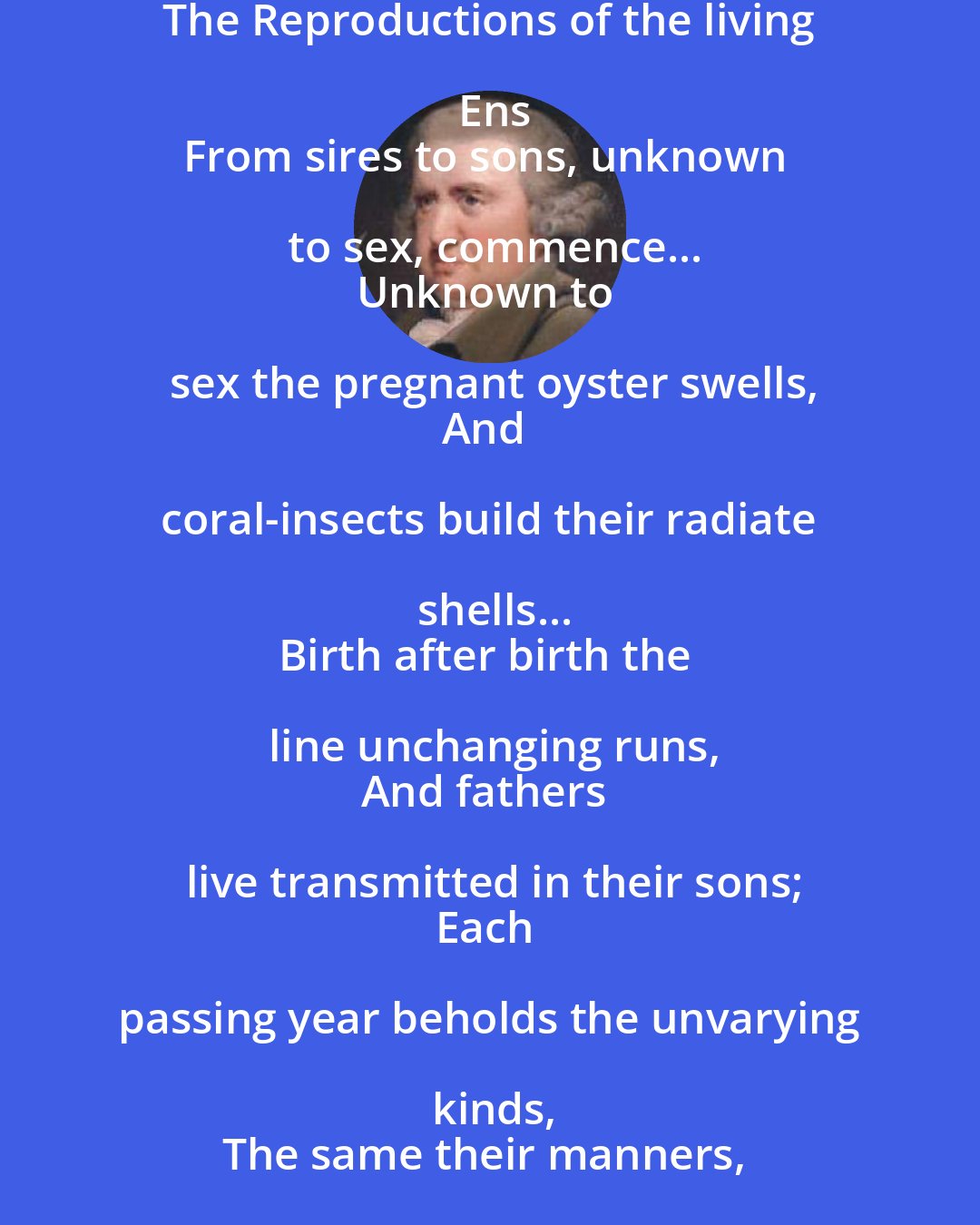 Erasmus Darwin: The Reproductions of the living Ens
From sires to sons, unknown to sex, commence...
Unknown to sex the pregnant oyster swells,
And coral-insects build their radiate shells...
Birth after birth the line unchanging runs,
And fathers live transmitted in their sons;
Each passing year beholds the unvarying kinds,
The same their manners, and the same their minds.