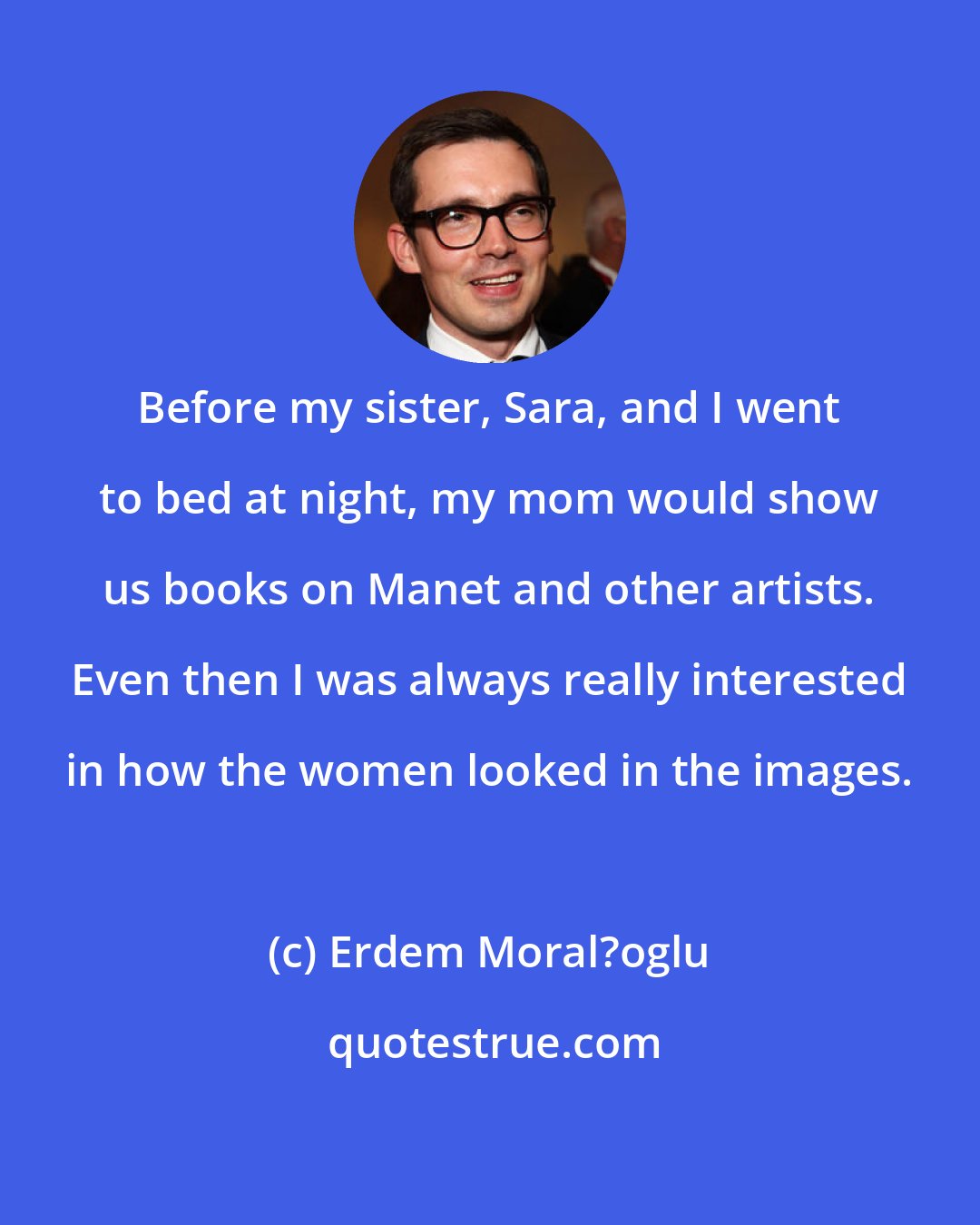 Erdem Moral?oglu: Before my sister, Sara, and I went to bed at night, my mom would show us books on Manet and other artists. Even then I was always really interested in how the women looked in the images.