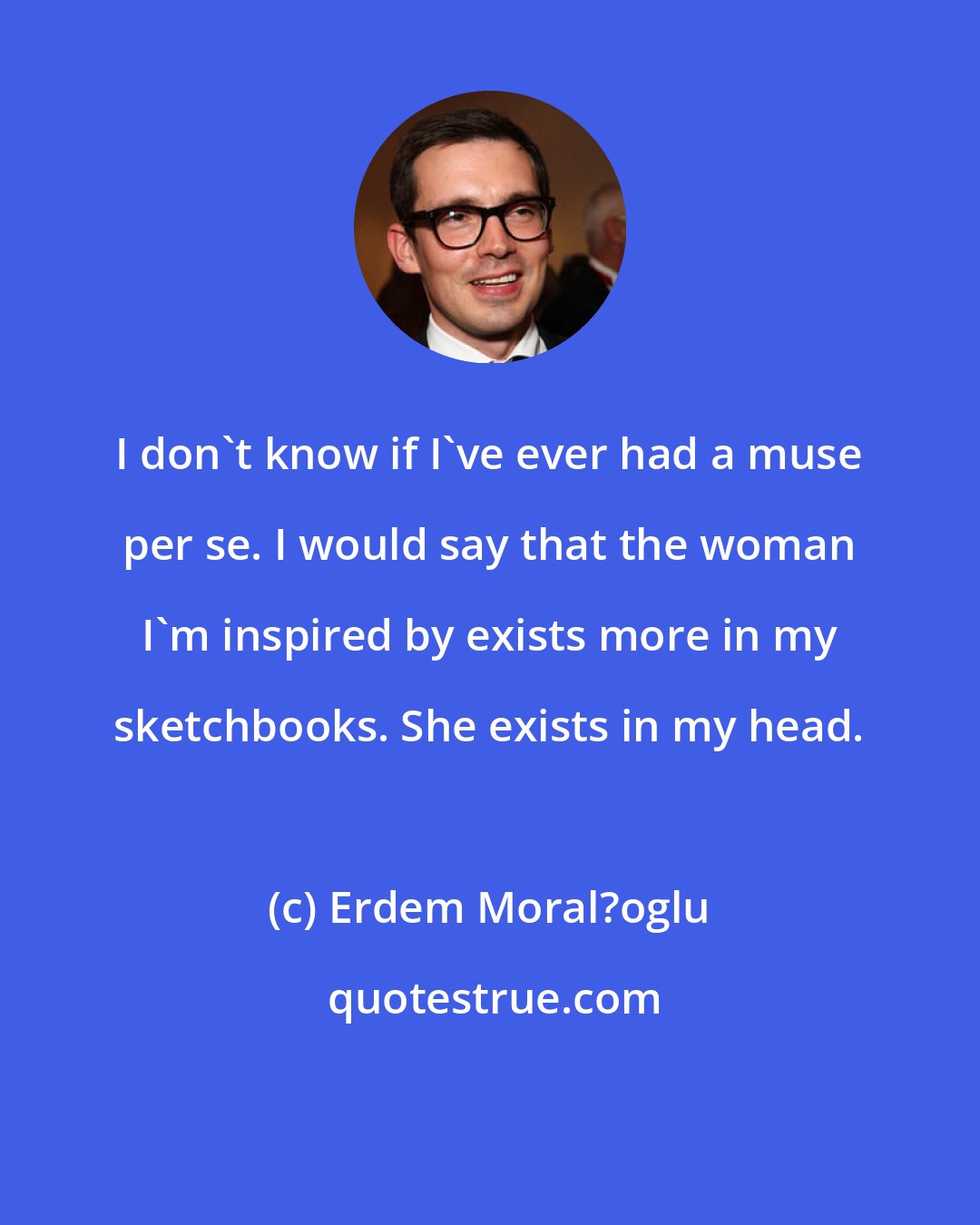 Erdem Moral?oglu: I don't know if I've ever had a muse per se. I would say that the woman I'm inspired by exists more in my sketchbooks. She exists in my head.