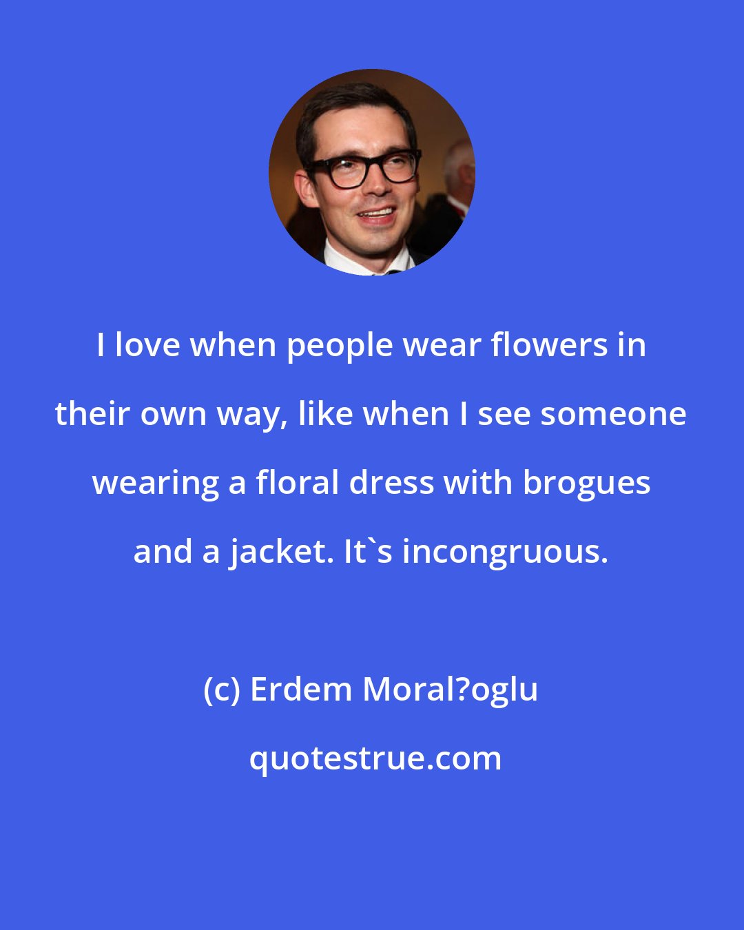 Erdem Moral?oglu: I love when people wear flowers in their own way, like when I see someone wearing a floral dress with brogues and a jacket. It's incongruous.