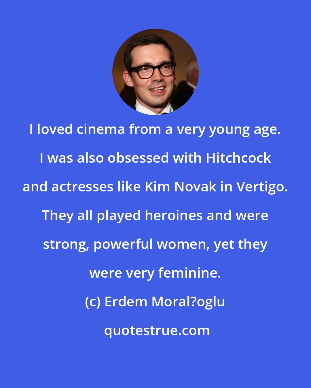 Erdem Moral?oglu: I loved cinema from a very young age. I was also obsessed with Hitchcock and actresses like Kim Novak in Vertigo. They all played heroines and were strong, powerful women, yet they were very feminine.