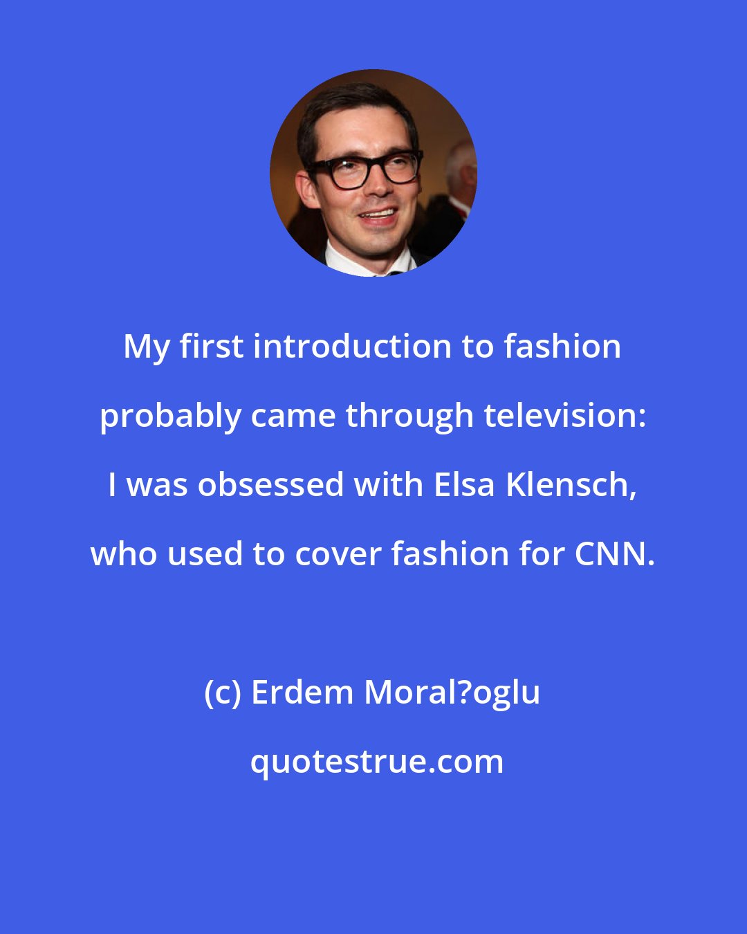 Erdem Moral?oglu: My first introduction to fashion probably came through television: I was obsessed with Elsa Klensch, who used to cover fashion for CNN.