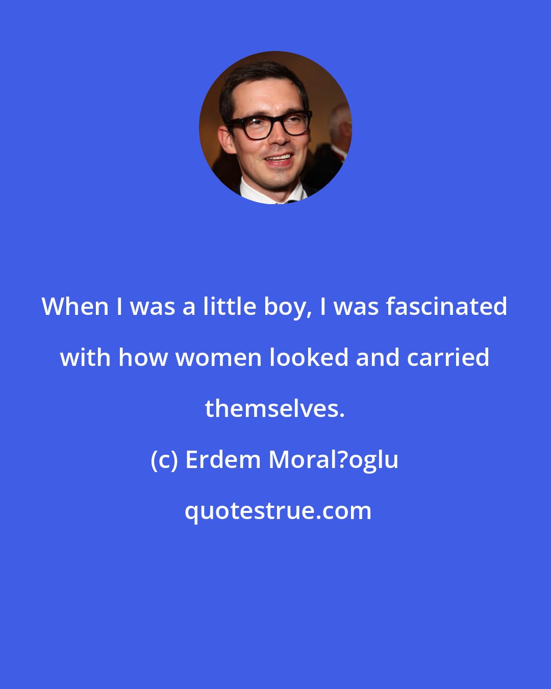 Erdem Moral?oglu: When I was a little boy, I was fascinated with how women looked and carried themselves.