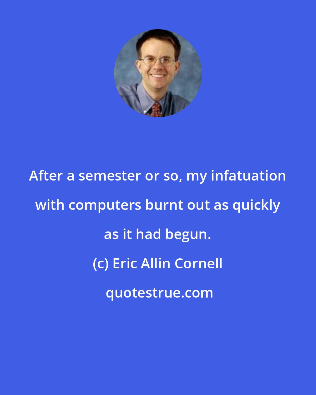 Eric Allin Cornell: After a semester or so, my infatuation with computers burnt out as quickly as it had begun.