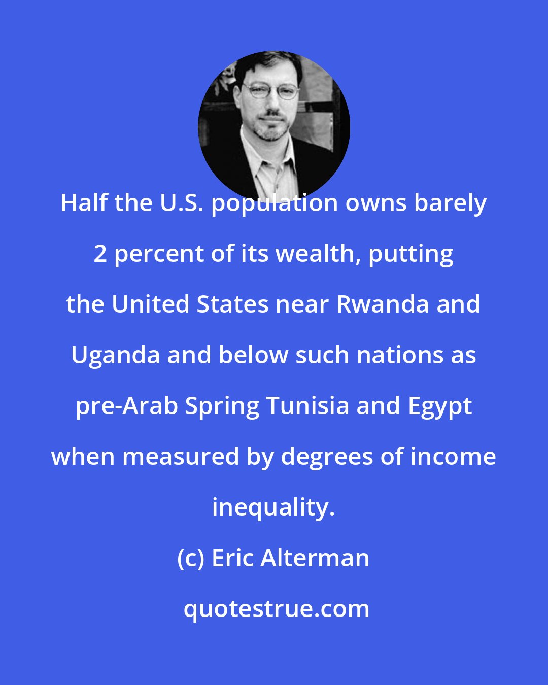Eric Alterman: Half the U.S. population owns barely 2 percent of its wealth, putting the United States near Rwanda and Uganda and below such nations as pre-Arab Spring Tunisia and Egypt when measured by degrees of income inequality.
