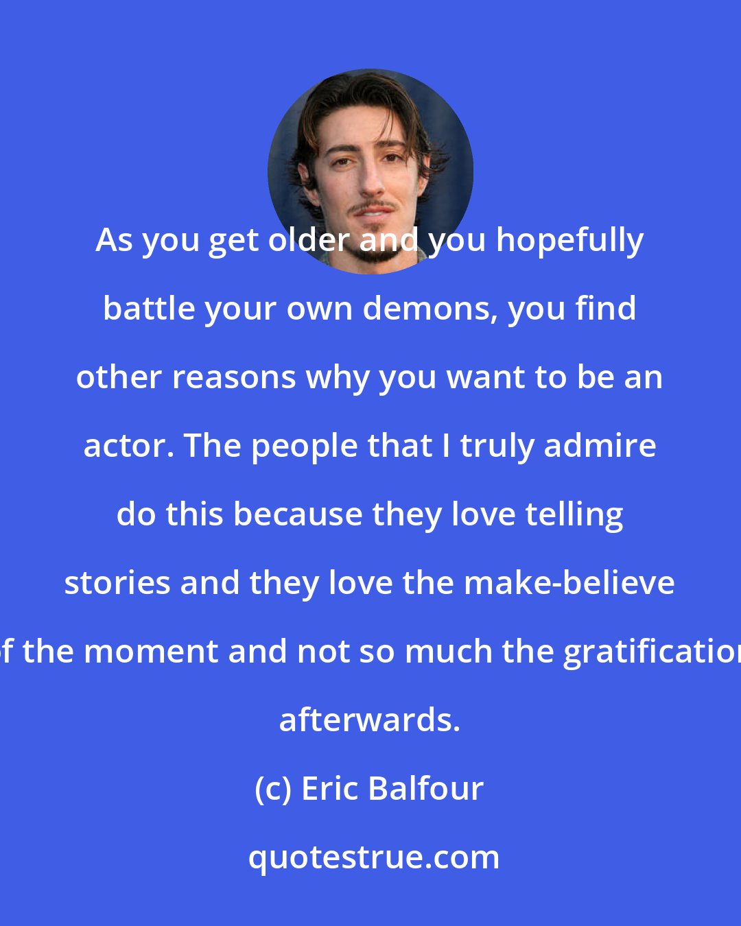 Eric Balfour: As you get older and you hopefully battle your own demons, you find other reasons why you want to be an actor. The people that I truly admire do this because they love telling stories and they love the make-believe of the moment and not so much the gratification afterwards.