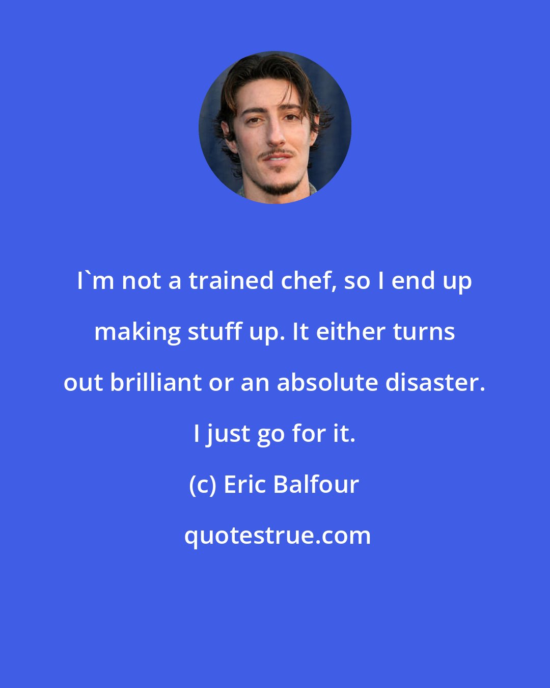 Eric Balfour: I'm not a trained chef, so I end up making stuff up. It either turns out brilliant or an absolute disaster. I just go for it.