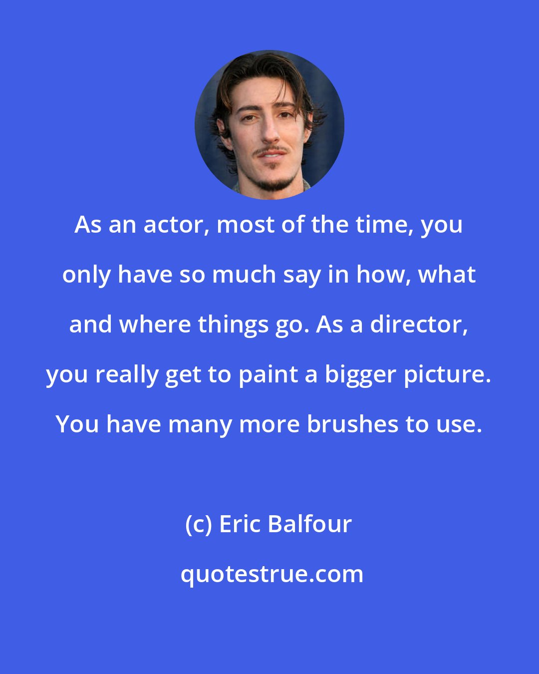 Eric Balfour: As an actor, most of the time, you only have so much say in how, what and where things go. As a director, you really get to paint a bigger picture. You have many more brushes to use.