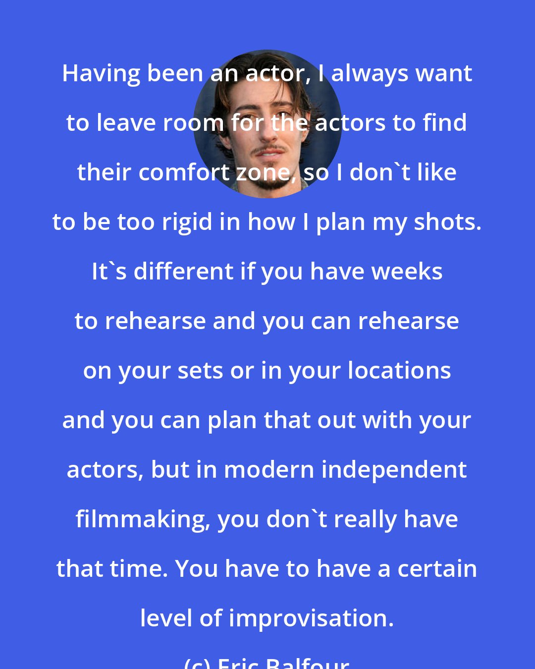 Eric Balfour: Having been an actor, I always want to leave room for the actors to find their comfort zone, so I don't like to be too rigid in how I plan my shots. It's different if you have weeks to rehearse and you can rehearse on your sets or in your locations and you can plan that out with your actors, but in modern independent filmmaking, you don't really have that time. You have to have a certain level of improvisation.