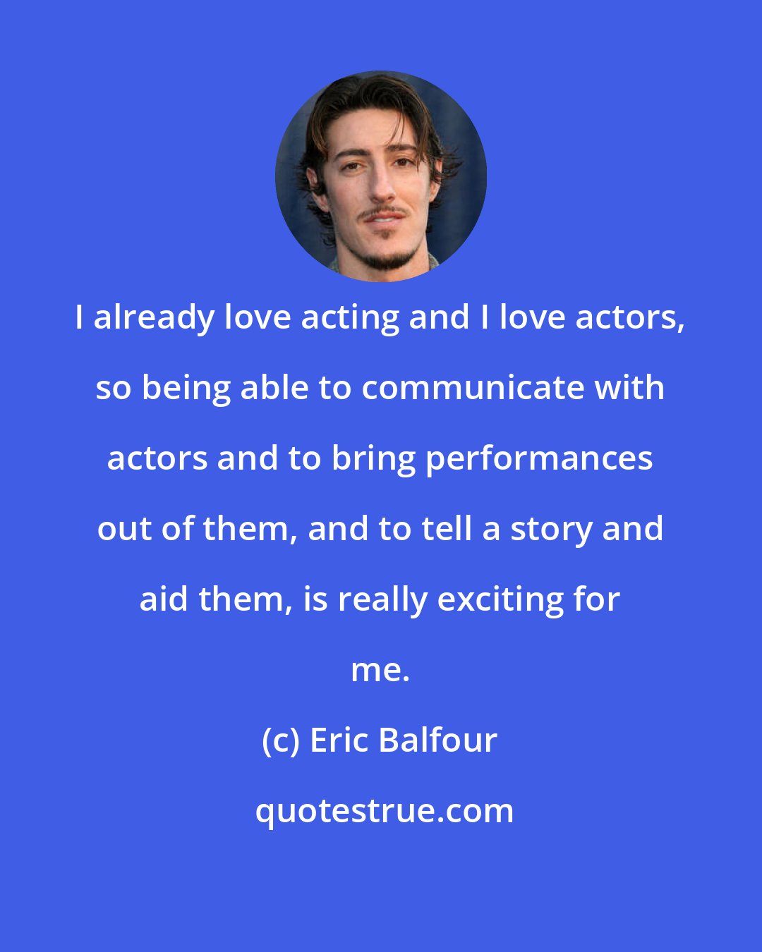 Eric Balfour: I already love acting and I love actors, so being able to communicate with actors and to bring performances out of them, and to tell a story and aid them, is really exciting for me.