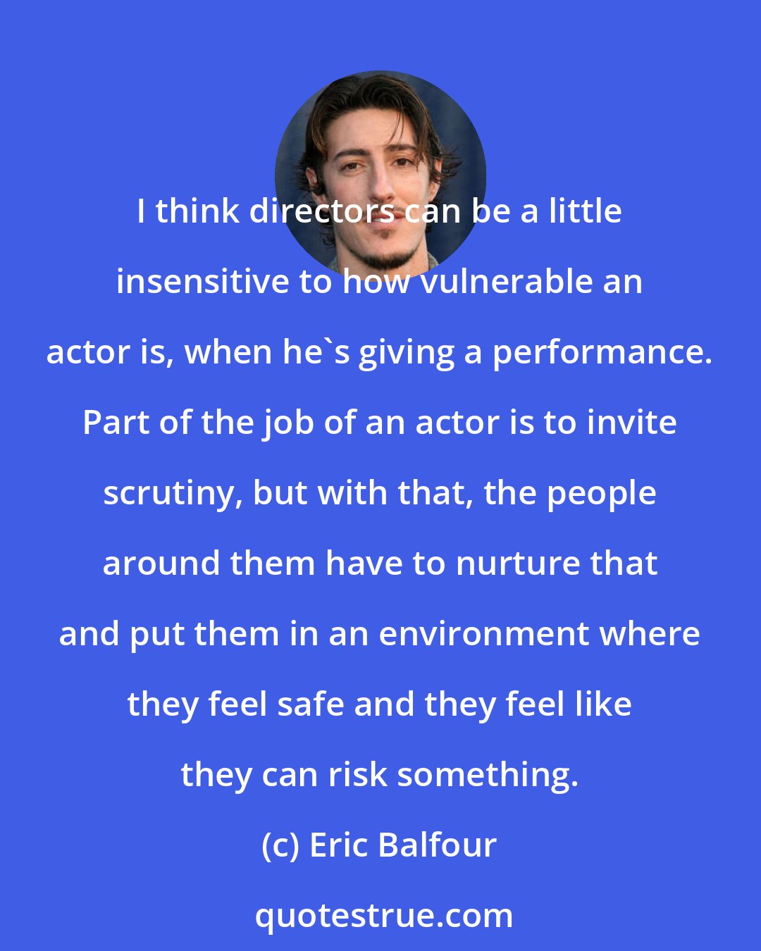 Eric Balfour: I think directors can be a little insensitive to how vulnerable an actor is, when he's giving a performance. Part of the job of an actor is to invite scrutiny, but with that, the people around them have to nurture that and put them in an environment where they feel safe and they feel like they can risk something.