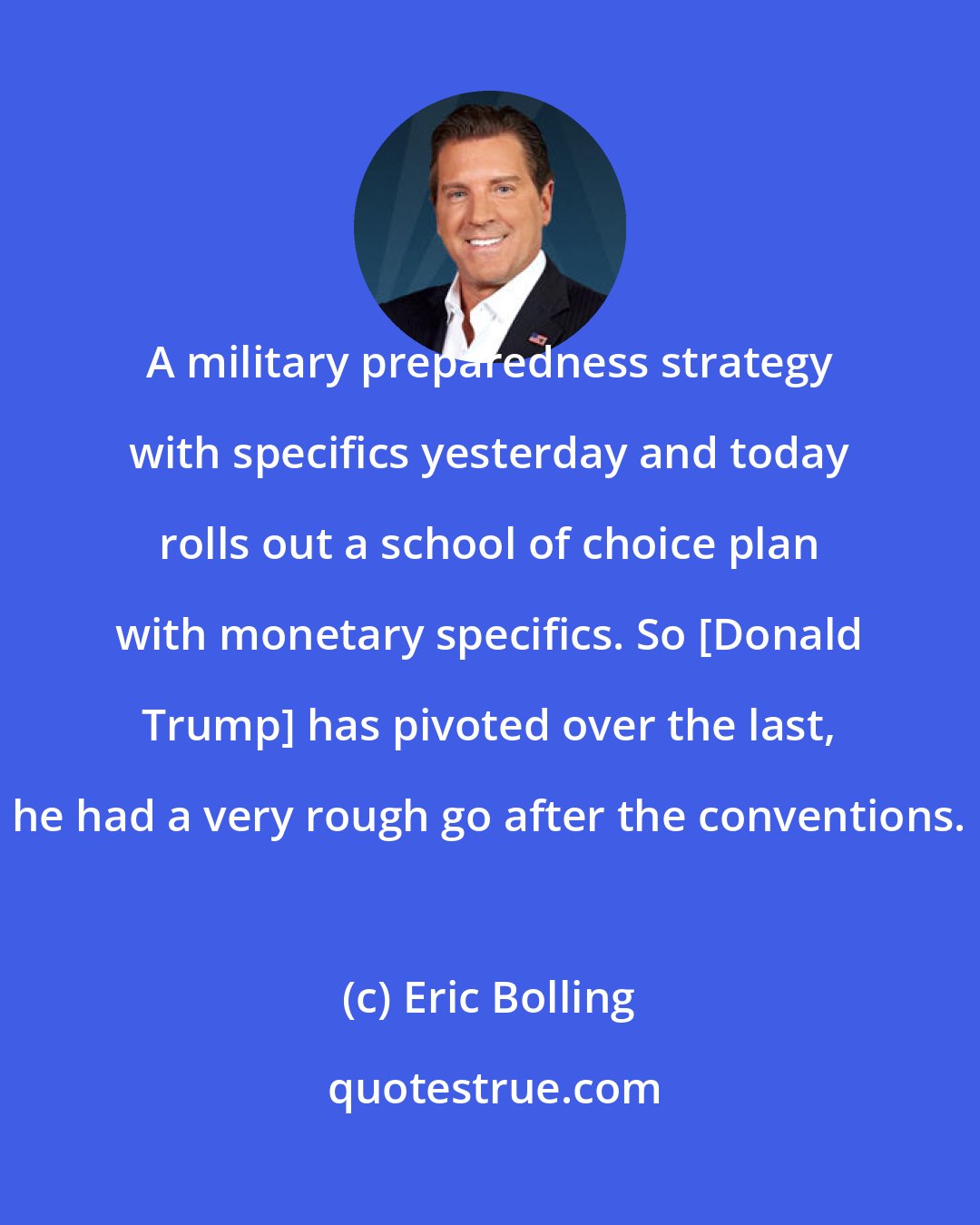 Eric Bolling: A military preparedness strategy with specifics yesterday and today rolls out a school of choice plan with monetary specifics. So [Donald Trump] has pivoted over the last, he had a very rough go after the conventions.