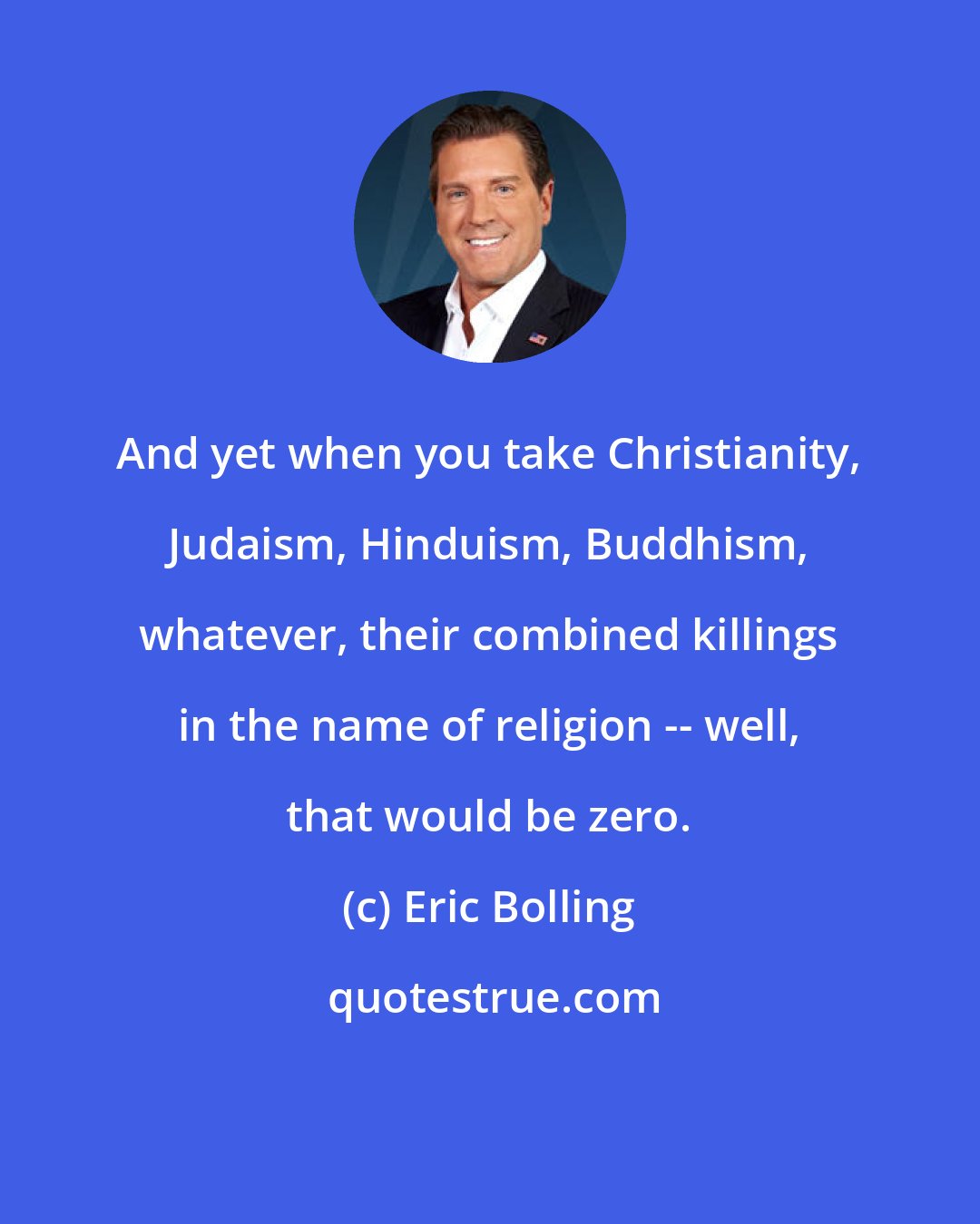 Eric Bolling: And yet when you take Christianity, Judaism, Hinduism, Buddhism, whatever, their combined killings in the name of religion -- well, that would be zero.