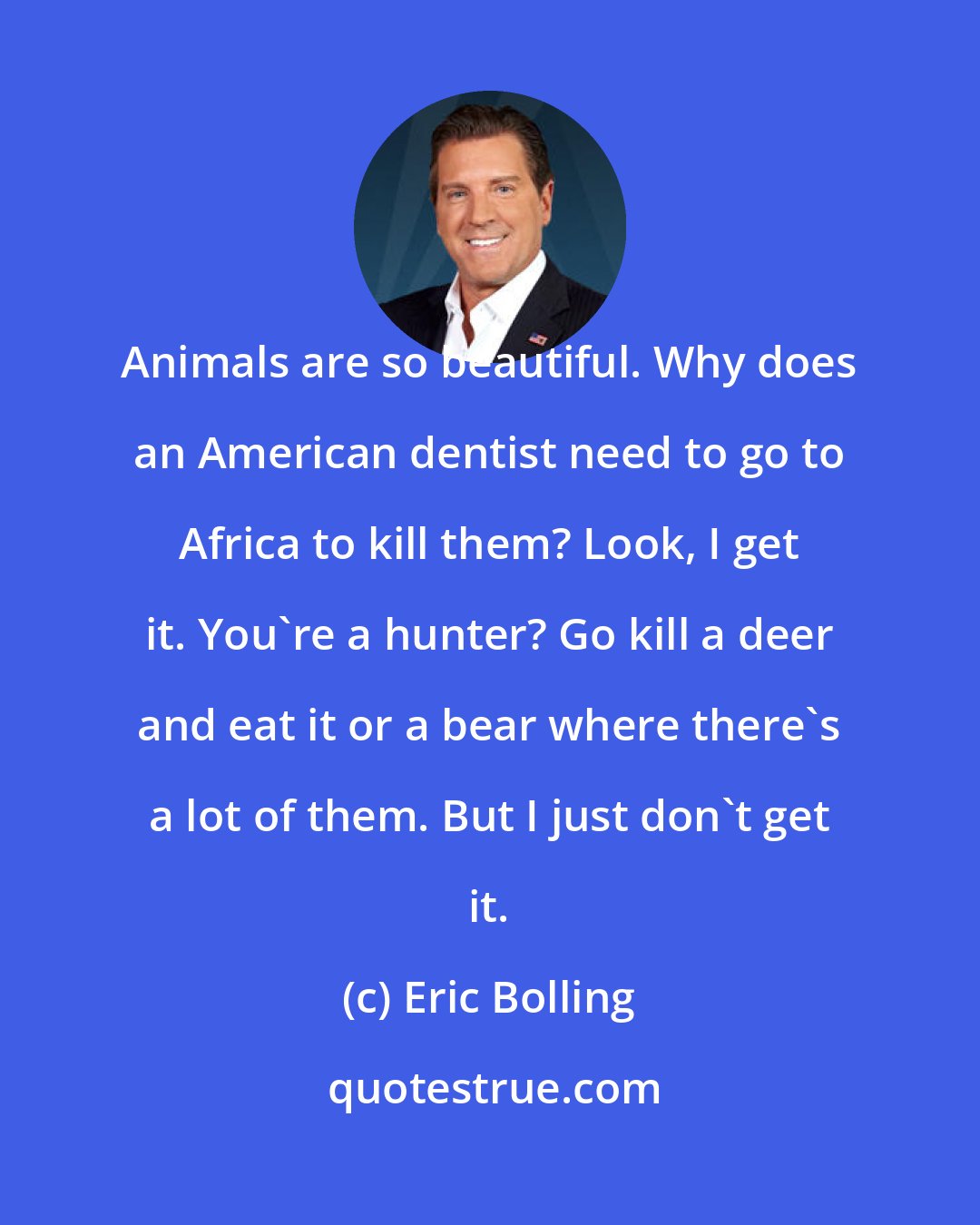 Eric Bolling: Animals are so beautiful. Why does an American dentist need to go to Africa to kill them? Look, I get it. You're a hunter? Go kill a deer and eat it or a bear where there's a lot of them. But I just don't get it.