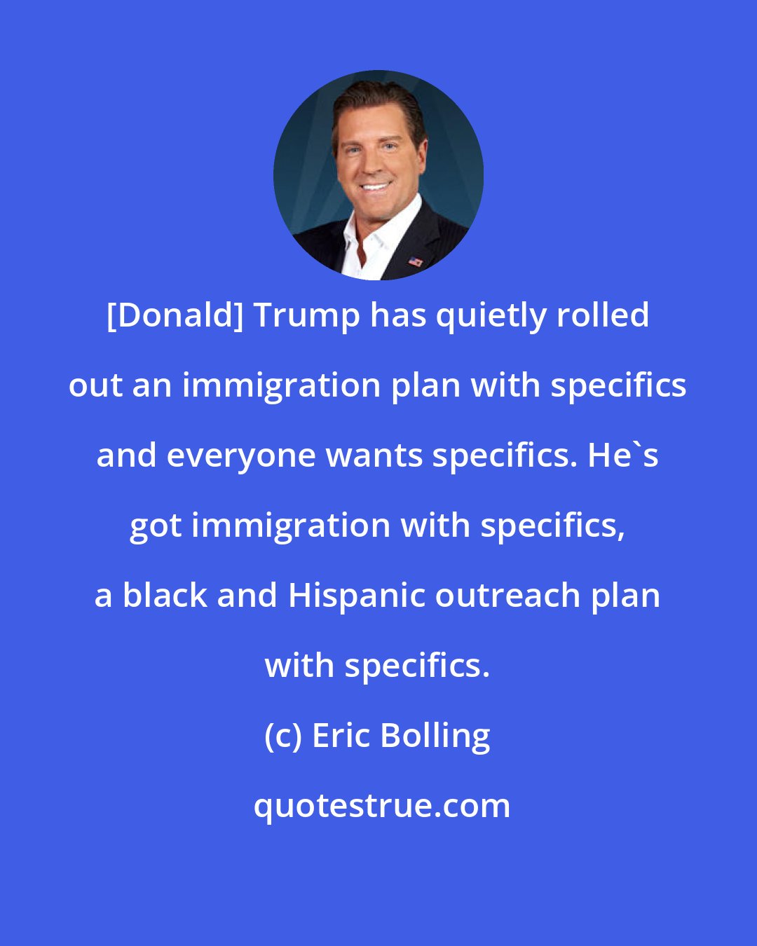 Eric Bolling: [Donald] Trump has quietly rolled out an immigration plan with specifics and everyone wants specifics. He's got immigration with specifics, a black and Hispanic outreach plan with specifics.