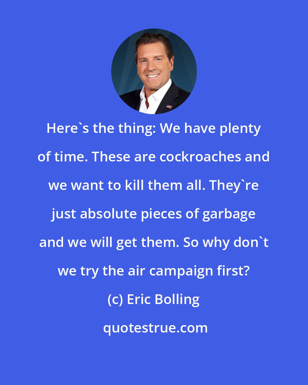 Eric Bolling: Here's the thing: We have plenty of time. These are cockroaches and we want to kill them all. They're just absolute pieces of garbage and we will get them. So why don't we try the air campaign first?