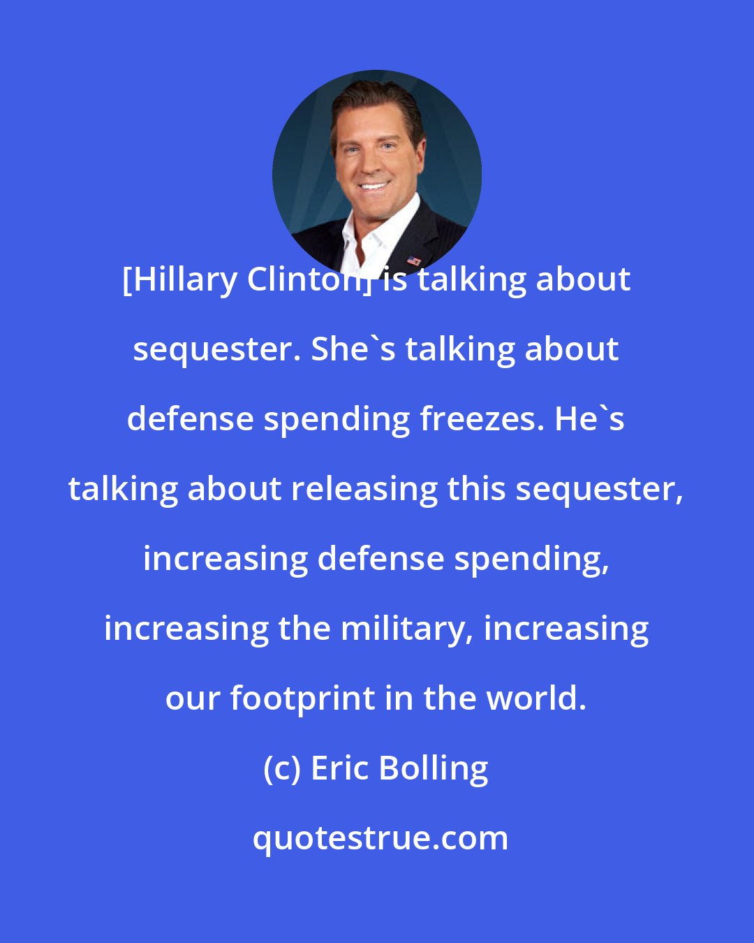 Eric Bolling: [Hillary Clinton] is talking about sequester. She's talking about defense spending freezes. He's talking about releasing this sequester, increasing defense spending, increasing the military, increasing our footprint in the world.