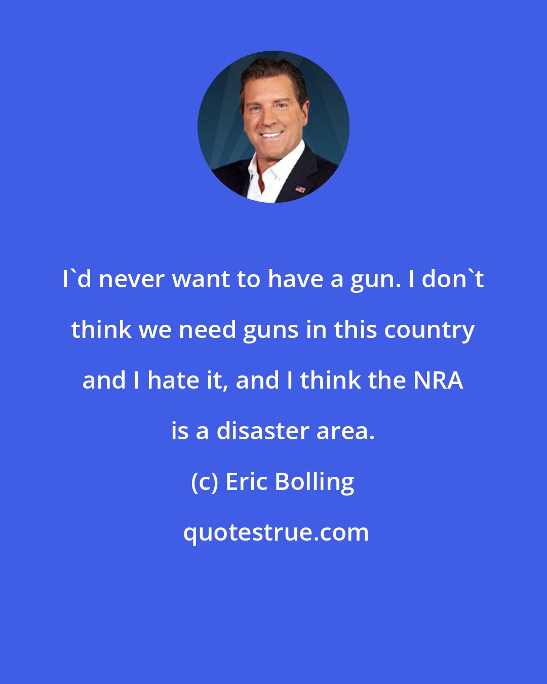 Eric Bolling: I'd never want to have a gun. I don't think we need guns in this country and I hate it, and I think the NRA is a disaster area.