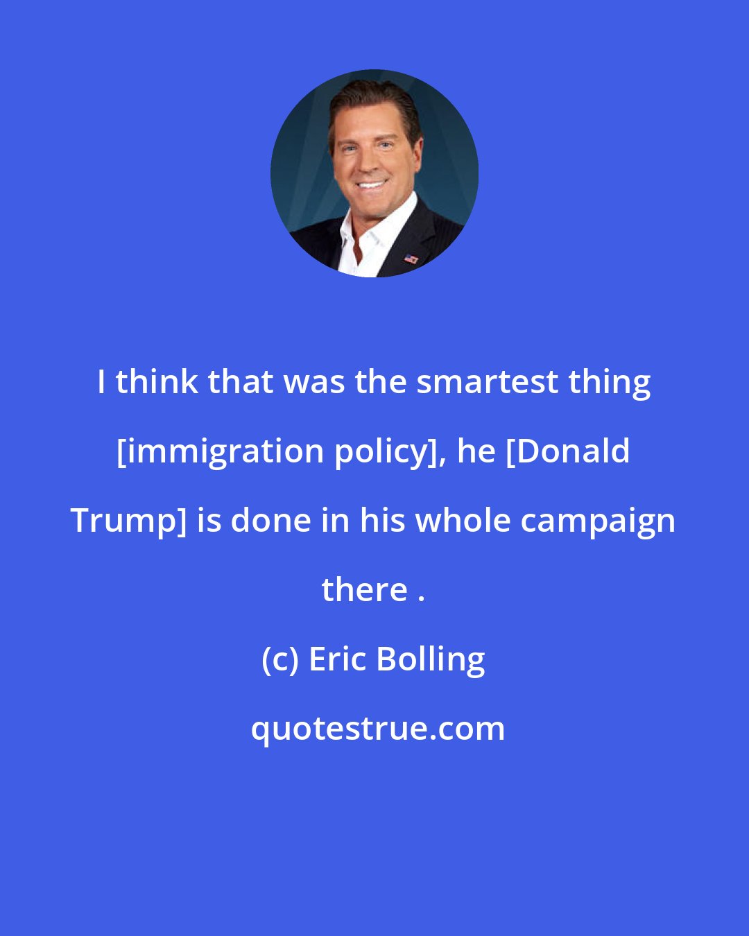 Eric Bolling: I think that was the smartest thing [immigration policy], he [Donald Trump] is done in his whole campaign there .