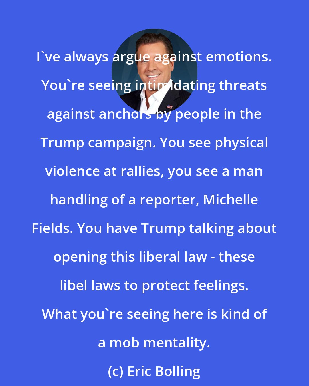 Eric Bolling: I've always argue against emotions. You're seeing intimidating threats against anchors by people in the Trump campaign. You see physical violence at rallies, you see a man handling of a reporter, Michelle Fields. You have Trump talking about opening this liberal law - these libel laws to protect feelings. What you're seeing here is kind of a mob mentality.