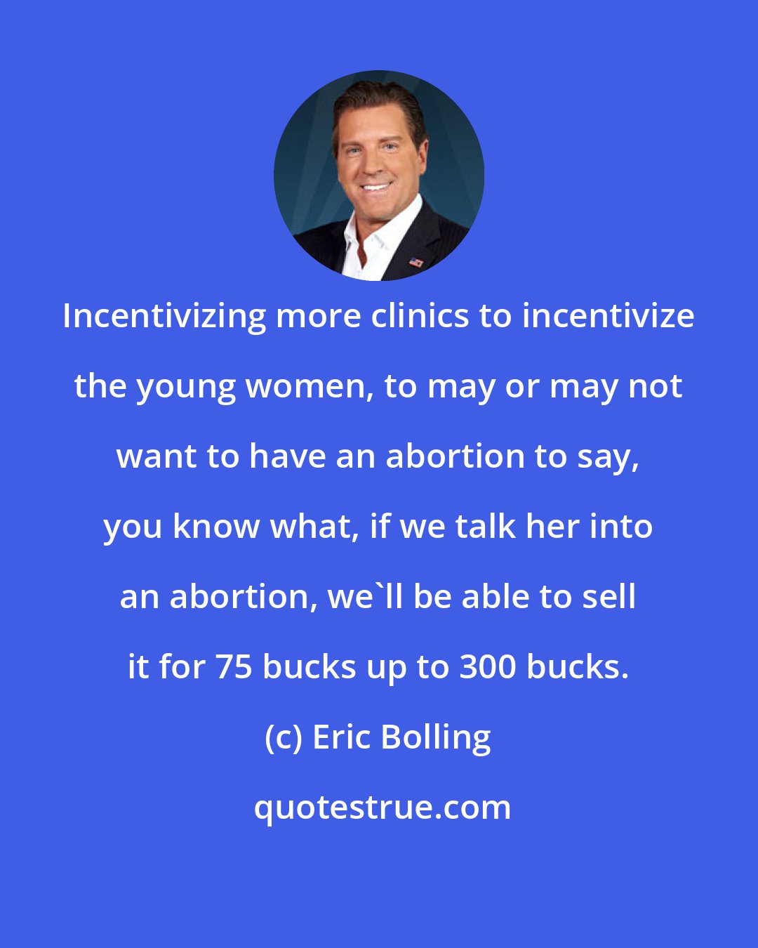 Eric Bolling: Incentivizing more clinics to incentivize the young women, to may or may not want to have an abortion to say, you know what, if we talk her into an abortion, we'll be able to sell it for 75 bucks up to 300 bucks.