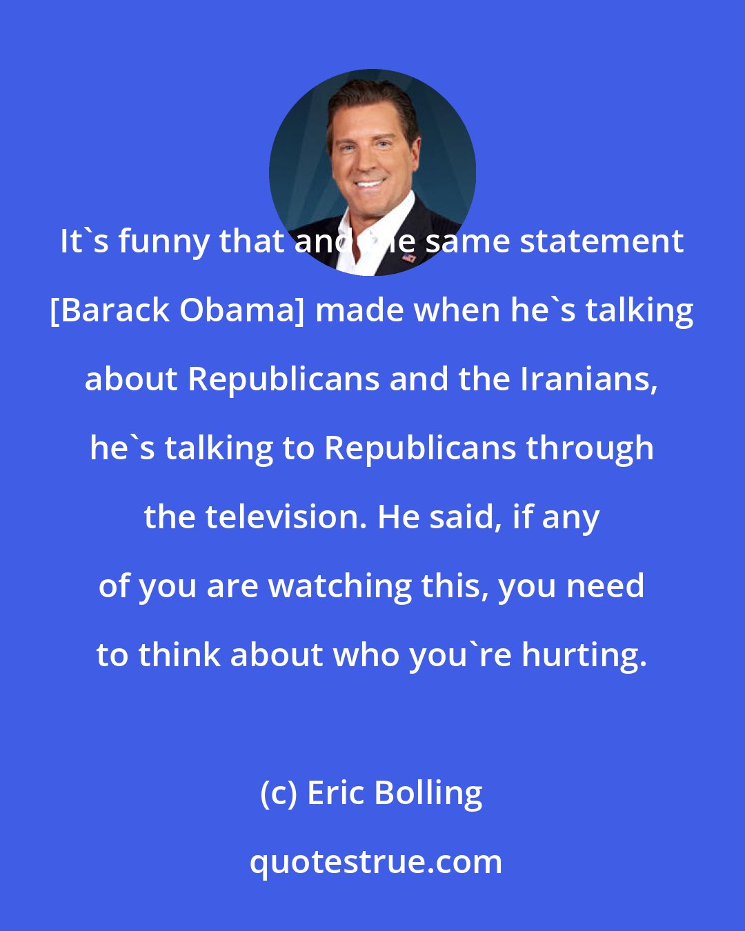 Eric Bolling: It's funny that and the same statement [Barack Obama] made when he's talking about Republicans and the Iranians, he's talking to Republicans through the television. He said, if any of you are watching this, you need to think about who you're hurting.