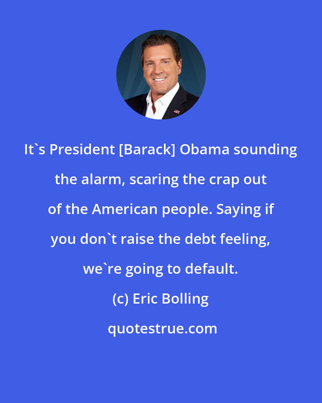 Eric Bolling: It's President [Barack] Obama sounding the alarm, scaring the crap out of the American people. Saying if you don't raise the debt feeling, we're going to default.