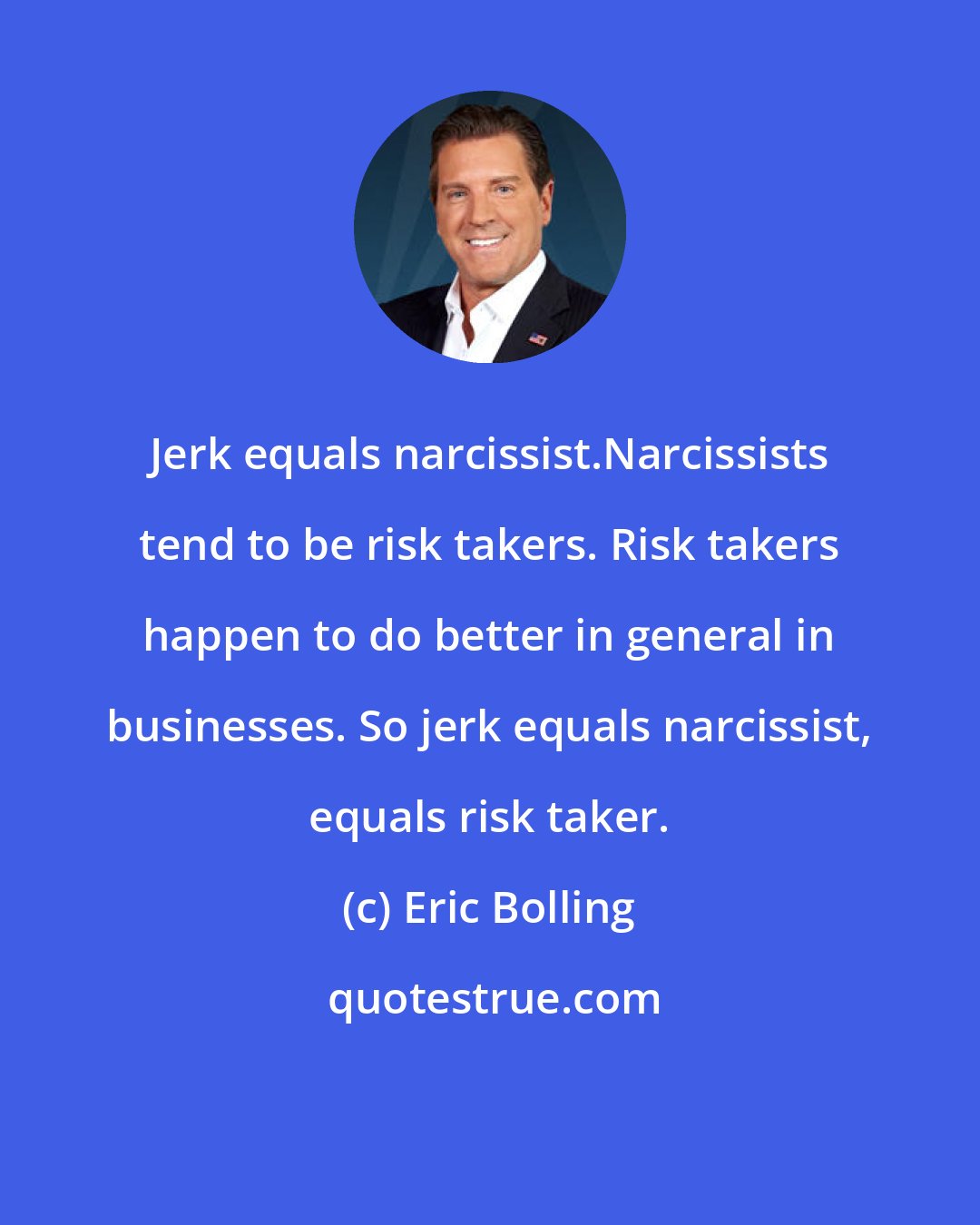 Eric Bolling: Jerk equals narcissist.Narcissists tend to be risk takers. Risk takers happen to do better in general in businesses. So jerk equals narcissist, equals risk taker.