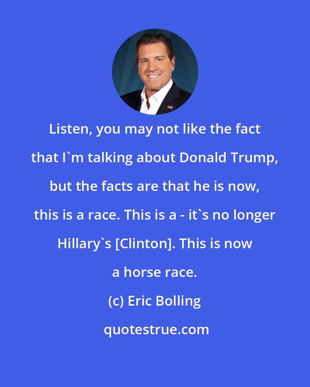 Eric Bolling: Listen, you may not like the fact that I'm talking about Donald Trump, but the facts are that he is now, this is a race. This is a - it's no longer Hillary's [Clinton]. This is now a horse race.