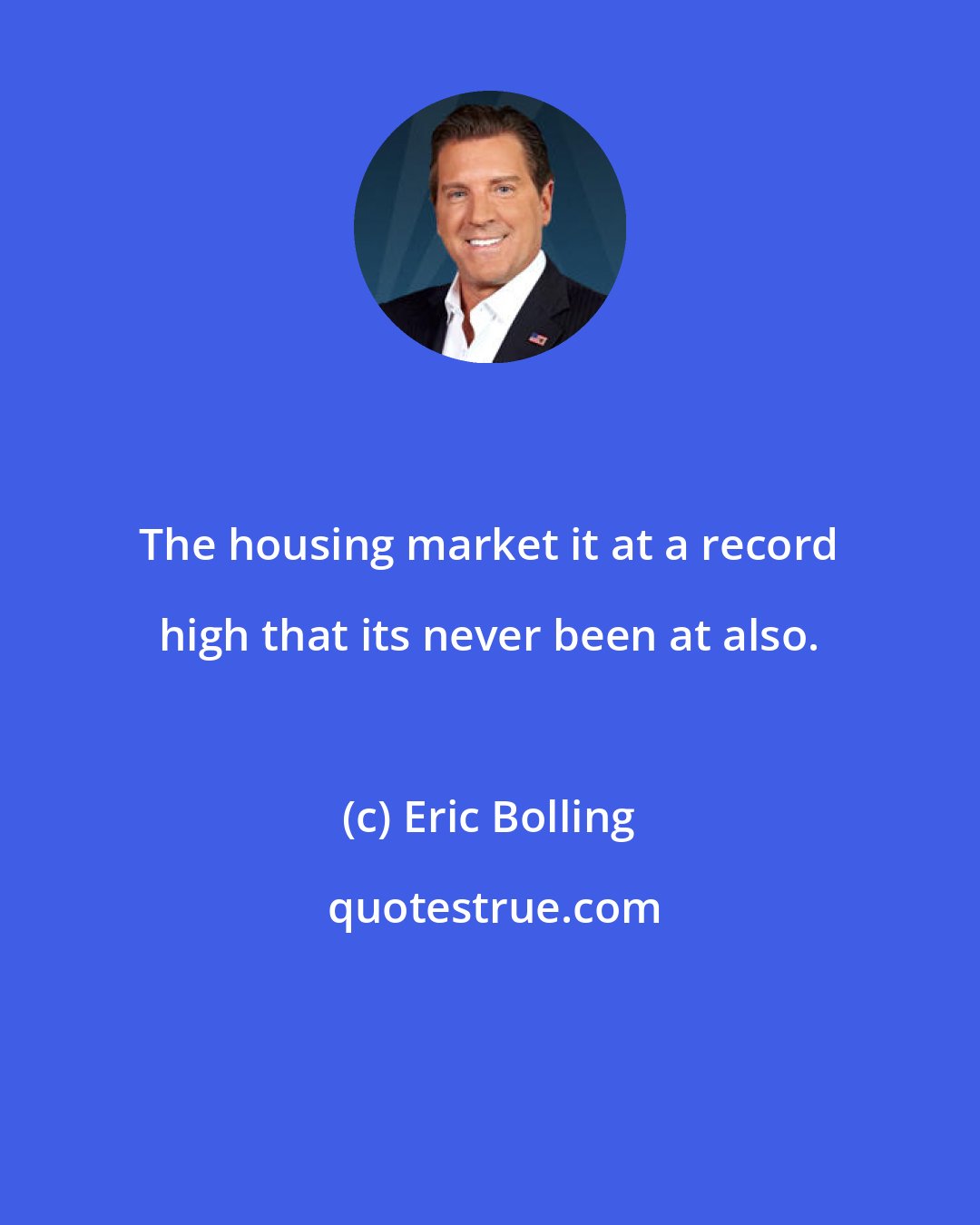 Eric Bolling: The housing market it at a record high that its never been at also.