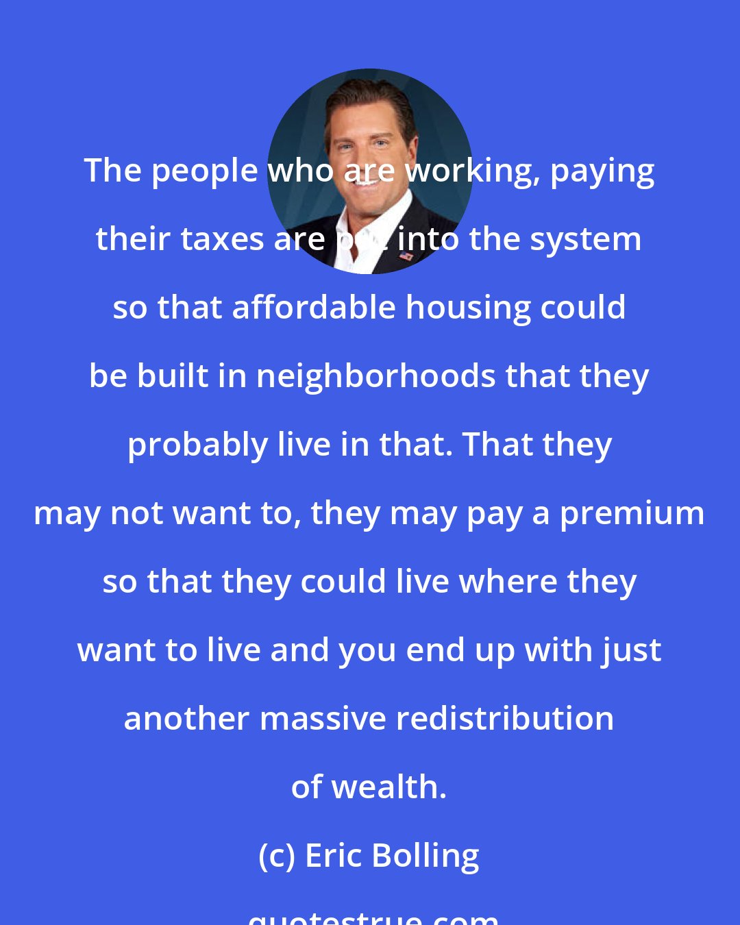 Eric Bolling: The people who are working, paying their taxes are put into the system so that affordable housing could be built in neighborhoods that they probably live in that. That they may not want to, they may pay a premium so that they could live where they want to live and you end up with just another massive redistribution of wealth.