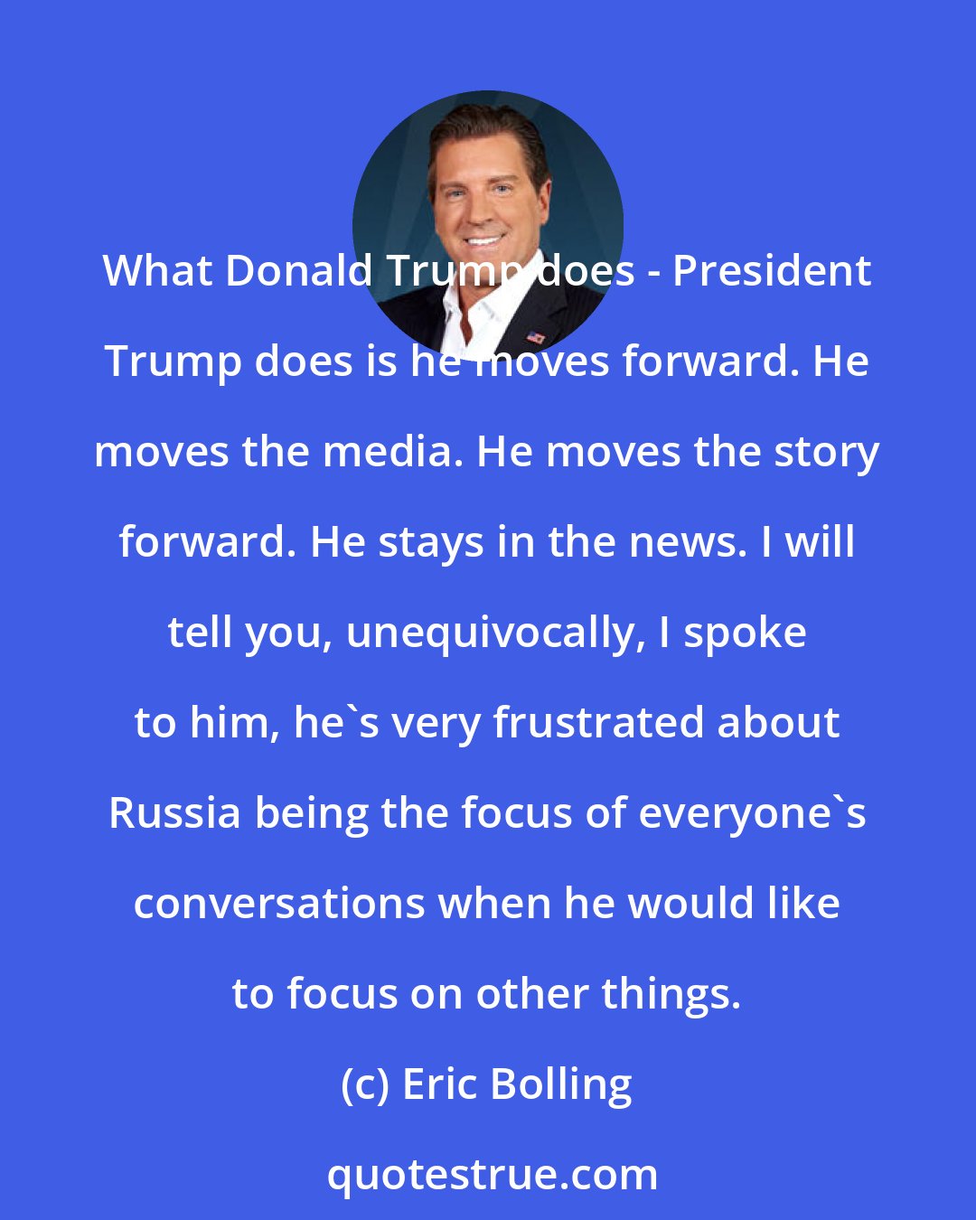 Eric Bolling: What Donald Trump does - President Trump does is he moves forward. He moves the media. He moves the story forward. He stays in the news. I will tell you, unequivocally, I spoke to him, he's very frustrated about Russia being the focus of everyone's conversations when he would like to focus on other things.