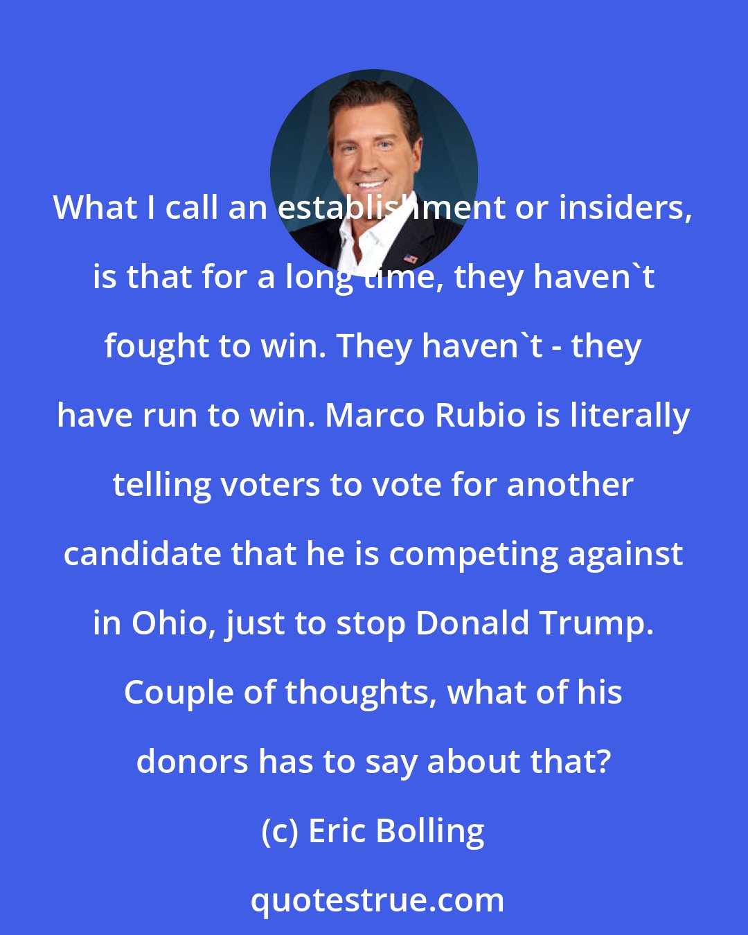 Eric Bolling: What I call an establishment or insiders, is that for a long time, they haven't fought to win. They haven't - they have run to win. Marco Rubio is literally telling voters to vote for another candidate that he is competing against in Ohio, just to stop Donald Trump. Couple of thoughts, what of his donors has to say about that?