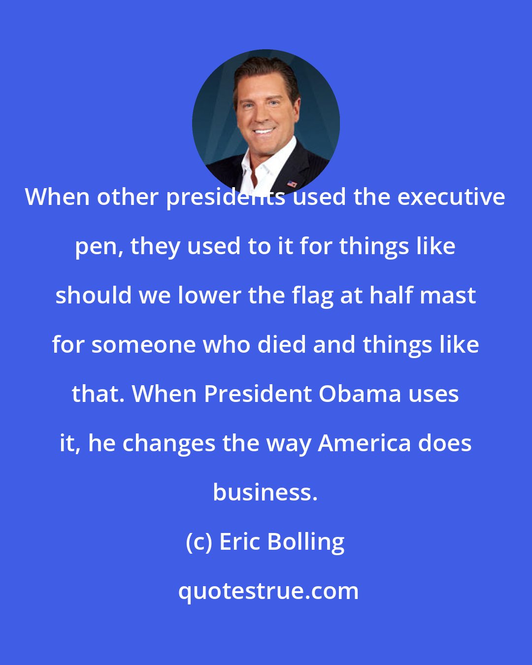 Eric Bolling: When other presidents used the executive pen, they used to it for things like should we lower the flag at half mast for someone who died and things like that. When President Obama uses it, he changes the way America does business.