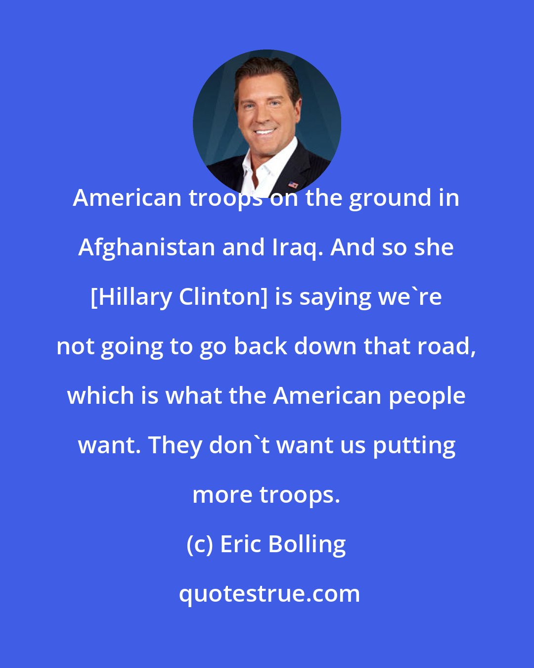 Eric Bolling: American troops on the ground in Afghanistan and Iraq. And so she [Hillary Clinton] is saying we're not going to go back down that road, which is what the American people want. They don't want us putting more troops.