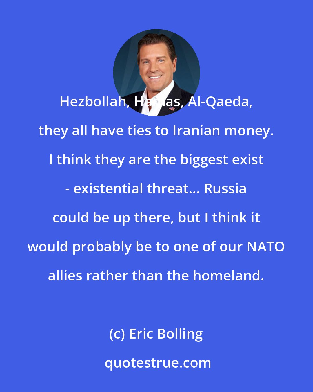 Eric Bolling: Hezbollah, Hamas, Al-Qaeda, they all have ties to Iranian money. I think they are the biggest exist - existential threat... Russia could be up there, but I think it would probably be to one of our NATO allies rather than the homeland.