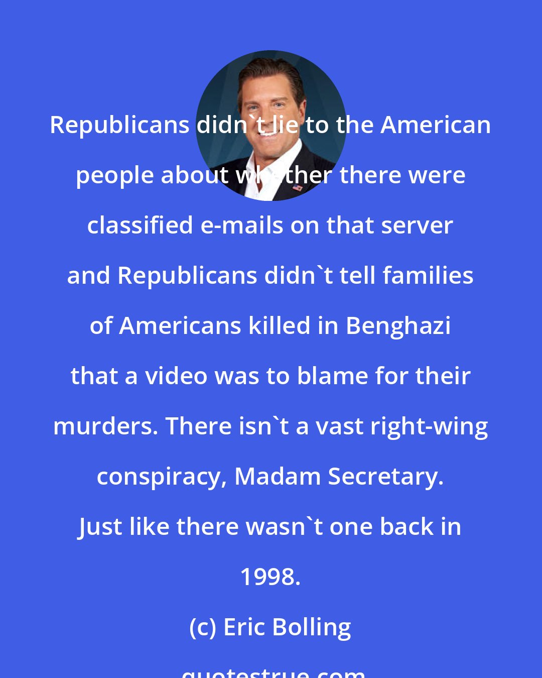 Eric Bolling: Republicans didn't lie to the American people about whether there were classified e-mails on that server and Republicans didn't tell families of Americans killed in Benghazi that a video was to blame for their murders. There isn't a vast right-wing conspiracy, Madam Secretary. Just like there wasn't one back in 1998.