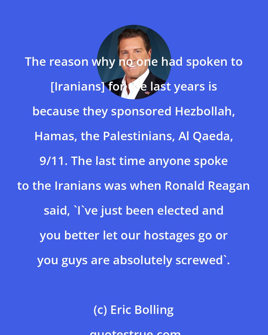 Eric Bolling: The reason why no one had spoken to [Iranians] for the last years is because they sponsored Hezbollah, Hamas, the Palestinians, Al Qaeda, 9/11. The last time anyone spoke to the Iranians was when Ronald Reagan said, 'I've just been elected and you better let our hostages go or you guys are absolutely screwed'.