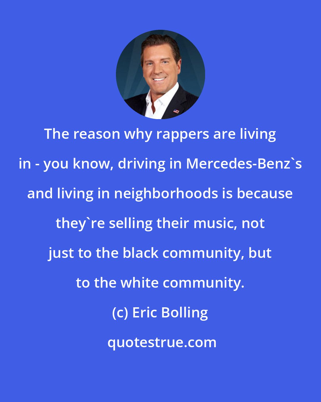 Eric Bolling: The reason why rappers are living in - you know, driving in Mercedes-Benz's and living in neighborhoods is because they're selling their music, not just to the black community, but to the white community.