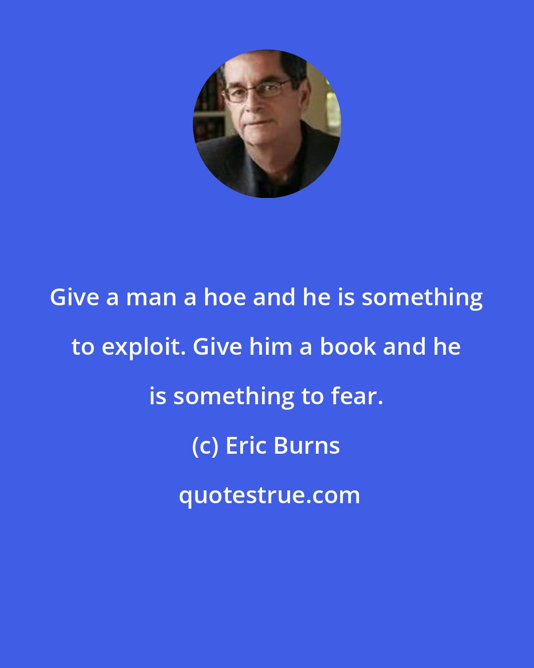 Eric Burns: Give a man a hoe and he is something to exploit. Give him a book and he is something to fear.