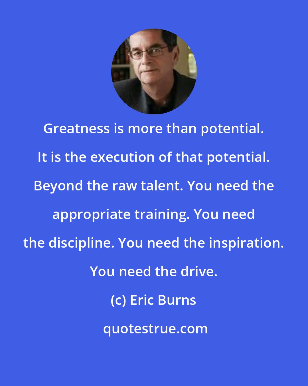 Eric Burns: Greatness is more than potential. It is the execution of that potential. Beyond the raw talent. You need the appropriate training. You need the discipline. You need the inspiration. You need the drive.