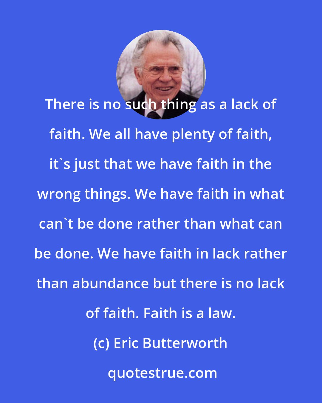 Eric Butterworth: There is no such thing as a lack of faith. We all have plenty of faith, it's just that we have faith in the wrong things. We have faith in what can't be done rather than what can be done. We have faith in lack rather than abundance but there is no lack of faith. Faith is a law.